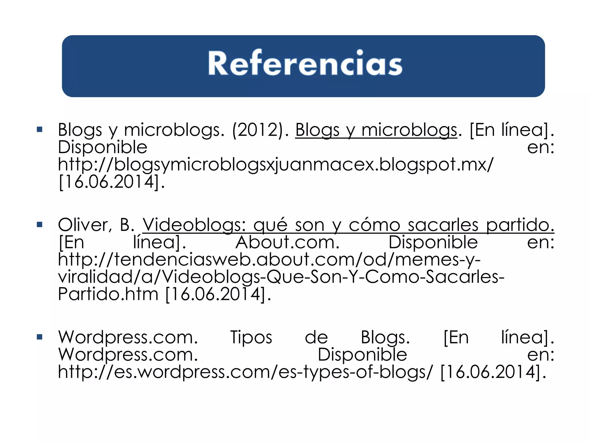  Blogs y microblogs. (2012). Blogs y microblogs. [En línea].
Disponible en:
http://blogsymicroblogsxjuanmacex.blogspot.mx/
[16.06.2014].
 Oliver, B. Videoblogs: qué son y cómo sacarles partido.
[En línea]. About.com. Disponible en:
http://tendenciasweb.about.com/od/memes-y-
viralidad/a/Videoblogs-Que-Son-Y-Como-Sacarles-
Partido.htm [16.06.2014].
 Wordpress.com. Tipos de Blogs. [En línea].
Wordpress.com. Disponible en:
http://es.wordpress.com/es-types-of-blogs/ [16.06.2014].
 