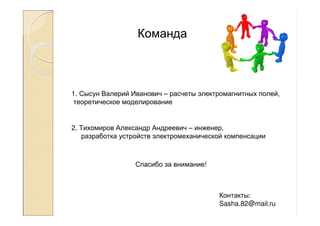 Команда
2. Тихомиров Александр Андреевич – инженер,
разработка устройств электромеханической компенсации
1. Сысун Валерий Иванович – расчеты электромагнитных полей,
теоретическое моделирование
Контакты:
Sasha.82@mail.ru
Спасибо за внимание!
 