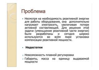 Проблема
Несмотря на необходимость реактивной энергии
для работы оборудования, она дополнительно
нагружает электросеть, увеличивая потери
активной составляющей. Для решения этой
задачи (уменьшение реактивной части энергии)
были разработаны и сегодня широко
используются во всём мире установки
компенсации реактивной мощности.
Недостатки
Невозможность плавной регулировки
Габариты, масса на единицу выдаваемой
мощности
 