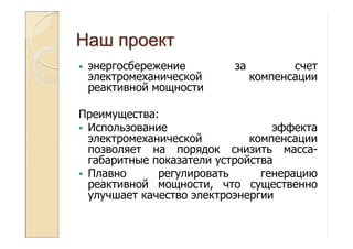 НашНаш проектпроект
• энергосбережение за счет
электромеханической компенсации
реактивной мощности
Преимущества:
Использование эффекта
электромеханической компенсации
позволяет на порядок снизить масса-
габаритные показатели устройства
Плавно регулировать генерацию
реактивной мощности, что существенно
улучшает качество электроэнергии
 
