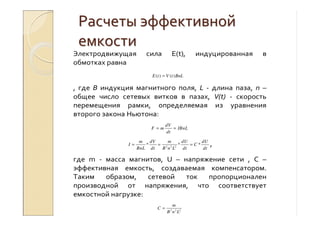 РасчетыРасчеты эффективнойэффективной
емкостиемкости
Электродвижущая сила E(t), индуцированная в
обмотках равна
BnLtVtE )()( =
, где B индукция магнитного поля, L - длина паза, n –
общее число сетевых витков в пазах, V(t) - скорость
перемещения рамки, определяемая из уравнения
второго закона Ньютона:
dV
F m IBnL
dt
= =
2 2 2
* * *
m dV m dU dU
I C
BnL dt B n L dt dt
= = = ,
где m - масса магнитов, U – напряжение сети , С –
эффективная емкость, создаваемая компенсатором.
Таким образом, сетевой ток пропорционален
производной от напряжения, что соответствует
емкостной нагрузке:
2 2 2
m
C
B n L
=
 