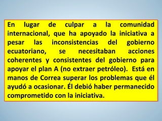En lugar de culpar a la comunidad
internacional, que ha apoyado la iniciativa a
pesar las inconsistencias del gobierno
ecuatoriano, se necesitaban acciones
coherentes y consistentes del gobierno para
apoyar el plan A (no extraer petróleo). Está en
manos de Correa superar los problemas que él
ayudó a ocasionar. Él debió haber permanecido
comprometido con la iniciativa.
 