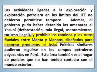 Las actividades ligadas a la exploración y
explotación petrolera en los límites del ITT no
debieron permitirse tampoco. Además, el
gobierno pudo haber detenido las amenazas al
Yasuní (deforestación, tala ilegal, asentamientos,
turismo ilegal), y prohibir los caminos y las rutas
fluviales entre Manta y Manaos, diseñados para
exportar productos al Asia. Políticas similares
pudieron seguirse en los campos petroleros
adyacentes en Perú. Esta área también es el hogar
de pueblos que no han tenido contacto con el
mundo exterior.
 