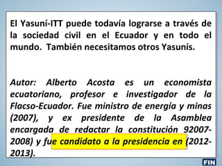 El Yasuní-ITT puede todavía lograrse a través de
la sociedad civil en el Ecuador y en todo el
mundo. También necesitamos otros Yasunís.
Autor: Alberto Acosta es un economista
ecuatoriano, profesor e investigador de la
Flacso-Ecuador. Fue ministro de energía y minas
(2007), y ex presidente de la Asamblea
encargada de redactar la constitución 92007-
2008) y fue candidato a la presidencia en (2012-
2013).
FIN
 
