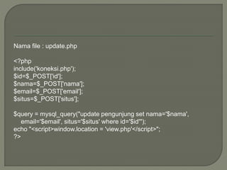 Nama file : update.php
<?php
include('koneksi.php');
$id=$_POST['id'];
$nama=$_POST['nama'];
$email=$_POST['email'];
$situs=$_POST['situs'];
$query = mysql_query("update pengunjung set nama='$nama',
email='$email', situs='$situs' where id='$id'");
echo "<script>window.location = 'view.php'</script>";
?>
 