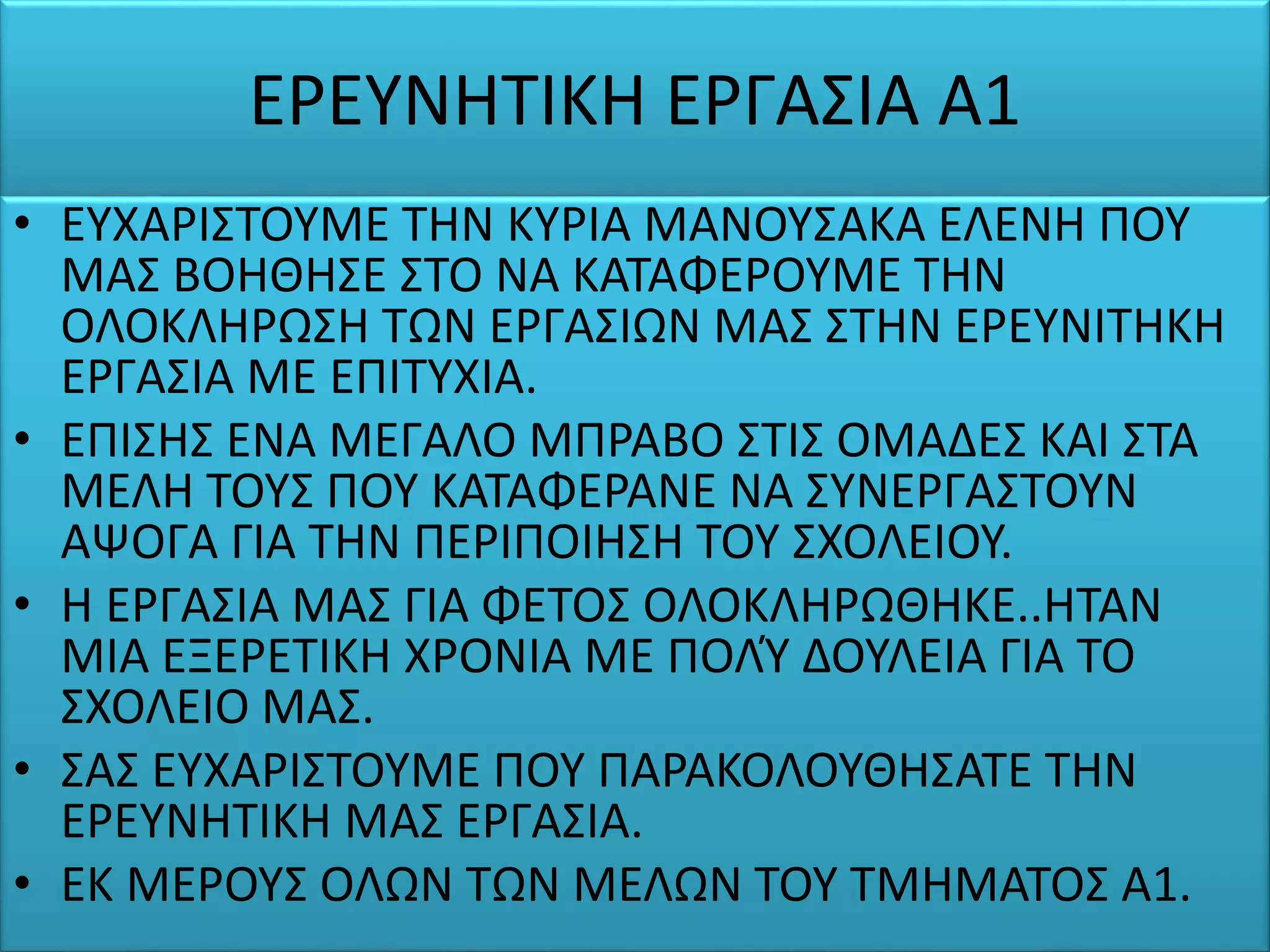 ΕΡΕΥΝΗΤΙΚΗ ΕΡΓΑΣΙΑ Α1
• ΕΥΧΑΡΙΣΤΟΥΜΕ ΤΗΝ ΚΥΡΙΑ ΜΑΝΟΥΣΑΚΑ ΕΛΕΝΗ ΠΟΥ
ΜΑΣ ΒΟΗΘΗΣΕ ΣΤΟ ΝΑ ΚΑΤΑΦΕΡΟΥΜΕ ΤΗΝ
ΟΛΟΚΛΗΡΩΣΗ ΤΩΝ ΕΡΓΑΣΙΩΝ ΜΑΣ ΣΤΗΝ ΕΡΕΥΝΙΤΗΚΗ
ΕΡΓΑΣΙΑ ΜΕ ΕΠΙΤΥΧΙΑ.
• ΕΠΙΣΗΣ ΕΝΑ ΜΕΓΑΛΟ ΜΠΡΑΒΟ ΣΤΙΣ ΟΜΑΔΕΣ ΚΑΙ ΣΤΑ
ΜΕΛΗ ΤΟΥΣ ΠΟΥ ΚΑΤΑΦΕΡΑΝΕ ΝΑ ΣΥΝΕΡΓΑΣΤΟΥΝ
ΑΨΟΓΑ ΓΙΑ ΤΗΝ ΠΕΡΙΠΟΙΗΣΗ ΤΟΥ ΣΧΟΛΕΙΟΥ.
• Η ΕΡΓΑΣΙΑ ΜΑΣ ΓΙΑ ΦΕΤΟΣ ΟΛΟΚΛΗΡΩΘΗΚΕ..ΗΤΑΝ
ΜΙΑ ΕΞΕΡΕΤΙΚΗ ΧΡΟΝΙΑ ΜΕ ΠΟΛΎ ΔΟΥΛΕΙΑ ΓΙΑ ΤΟ
ΣΧΟΛΕΙΟ ΜΑΣ.
• ΣΑΣ ΕΥΧΑΡΙΣΤΟΥΜΕ ΠΟΥ ΠΑΡΑΚΟΛΟΥΘΗΣΑΤΕ ΤΗΝ
ΕΡΕΥΝΗΤΙΚΗ ΜΑΣ ΕΡΓΑΣΙΑ.
• ΕΚ ΜΕΡΟΥΣ ΟΛΩΝ ΤΩΝ ΜΕΛΩΝ ΤΟΥ ΤΜΗΜΑΤΟΣ Α1.
 