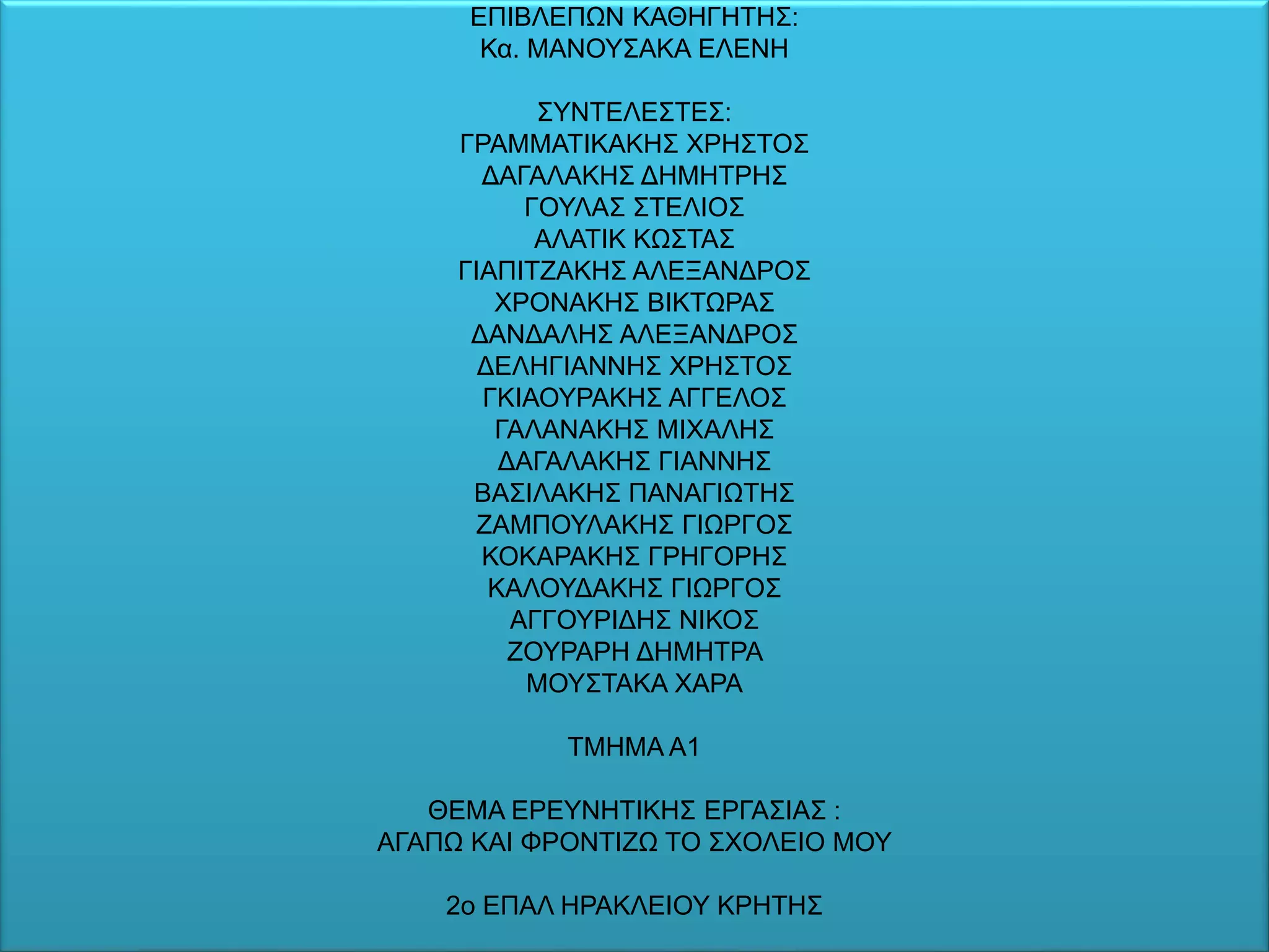 ΕΠΙΒΛΕΠΩΝ ΚΑΘΗΓΗΤΗΣ:
Κα. ΜΑΝΟΥΣΑΚΑ ΕΛΕΝΗ
ΣΥΝΤΕΛΕΣΤΕΣ:
ΓΡΑΜΜΑΤΙΚΑΚΗΣ ΧΡΗΣΤΟΣ
ΔΑΓΑΛΑΚΗΣ ΔΗΜΗΤΡΗΣ
ΓΟΥΛΑΣ ΣΤΕΛΙΟΣ
ΑΛΑΤΙΚ ΚΩΣΤΑΣ
ΓΙΑΠΙΤΖΑΚΗΣ ΑΛΕΞΑΝΔΡΟΣ
ΧΡΟΝΑΚΗΣ ΒΙΚΤΩΡΑΣ
ΔΑΝΔΑΛΗΣ ΑΛΕΞΑΝΔΡΟΣ
ΔΕΛΗΓΙΑΝΝΗΣ ΧΡΗΣΤΟΣ
ΓΚΙΑΟΥΡΑΚΗΣ ΑΓΓΕΛΟΣ
ΓΑΛΑΝΑΚΗΣ ΜΙΧΑΛΗΣ
ΔΑΓΑΛΑΚΗΣ ΓΙΑΝΝΗΣ
ΒΑΣΙΛΑΚΗΣ ΠΑΝΑΓΙΩΤΗΣ
ΖΑΜΠΟΥΛΑΚΗΣ ΓΙΩΡΓΟΣ
ΚΟΚΑΡΑΚΗΣ ΓΡΗΓΟΡΗΣ
ΚΑΛΟΥΔΑΚΗΣ ΓΙΩΡΓΟΣ
ΑΓΓΟΥΡΙΔΗΣ ΝΙΚΟΣ
ΖΟΥΡΑΡΗ ΔΗΜΗΤΡΑ
ΜΟΥΣΤΑΚΑ ΧΑΡΑ
ΤΜΗΜΑ Α1
ΘΕΜΑ ΕΡΕΥΝΗΤΙΚΗΣ ΕΡΓΑΣΙΑΣ :
ΑΓΑΠΩ ΚΑΙ ΦΡΟΝΤΙΖΩ ΤΟ ΣΧΟΛΕΙΟ ΜΟΥ
2ο ΕΠΑΛ ΗΡΑΚΛΕΙΟΥ ΚΡΗΤΗΣ
 
