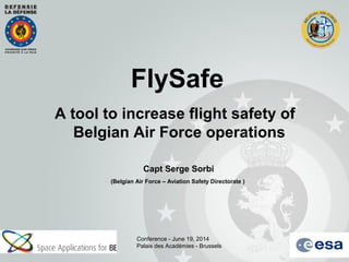 FlySafe
A tool to increase flight safety of
Belgian Air Force operations
Capt Serge Sorbi
(Belgian Air Force – Aviation Safety Directorate )
Conference - June 19, 2014
Palais des Académies - Brussels
 