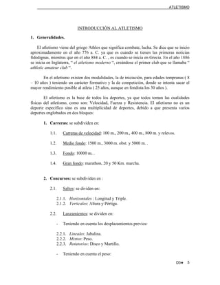 ATLETISMO
INTRODUCCIÓN AL ATLETISMO
1. Generalidades.
El atletismo viene del griego Athlos que significa combate, lucha. Se dice que se inicio
aproximadamente en el año 776 a. C. ya que es cuando se tienen las primeras noticias
fidedignas, mientras que en el año 884 a. C. , es cuando se inicia en Grecia. En el año 1886
se inicia en Inglaterra, “ el atletismo moderno “, creándose el primer club que se llamaba “
athletic amateur club “.
En el atletismo existen dos modalidades, la de iniciación, para edades tempranas ( 8
– 10 años ) teniendo un carácter formativo y la de competición, donde se intenta sacar el
mayor rendimiento posible al atleta ( 25 años, aunque en fondista los 30 años ).
El atletismo es la base de todos los deportes, ya que todos toman las cualidades
físicas del atletismo, como son: Velocidad, Fuerza y Resistencia. El atletismo no es un
deporte específico sino es una multiplicidad de deportes, debido a que presenta varios
deportes englobados en dos bloques:
1. Carreras: se subdividen en:
1.1. Carreras de velocidad: 100 m., 200 m., 400 m., 800 m. y relevos.
1.2. Medio fondo: 1500 m., 3000 m. obst. y 5000 m. .
1.3. Fondo: 10000 m. .
1.4. Gran fondo: marathon, 20 y 50 Km. marcha.
2. Concursos: se subdividen en :
2.1. Saltos: se dividen en:
2.1.1. Horizontales : Longitud y Triple.
2.1.2. Verticales: Altura y Pértiga.
2.2. Lanzamientos: se dividen en:
- Teniendo en cuenta los desplazamientos previos:
2.2.1. Lineales: Jabalina.
2.2.2. Mixtos: Peso.
2.2.3. Rotatorios: Disco y Martillo.
- Teniendo en cuenta el peso:
D3♥ 5
 