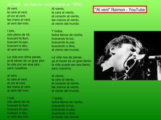 Al Vent, de Raimon (compuesta en 1959)
Al vent,
la cara al vent,
el cor al vent,
les mans al vent,
al vent del món.
I tots,
tots plens de nit,
buscant la llum,
buscant la pau,
buscant a déu,
al vent del món.
La vida ens dóna penes,
ja el nèixer és un gran plor:
la vida pot ser eixe plor;
però nosaltres
al vent,
la cara al vent,
el cor al vent,
les mans al vent,
al vent del mon.
I tots,
tots plens de nit,
buscant la llum,
buscant la pau,
buscant a déu,
al vent del món.
Al viento,
la cara al viento,
el corazón al viento,
las manos al viento,
al viento del mundo.
Y todos,
todos llenos de noche,
buscando la luz,
buscando la paz,
buscando a dios,
al viento del mundo.
La vida nos da penas,
ya el nacer es un gran llanto:
la vida puede ser ese llanto;
pero nosotros
al viento,
la cara al viento,
el corazón al viento,
las manos al viento,
al viento del mundo.
Y todos,
todos llenos de noche,
buscando la luz,
buscando la paz,
buscando a dios,
al viento del mundo.
"Al vent" Raimon - YouTube
 