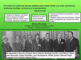 De izquierda a derecha: Enrique Tierno Galván, Santiago Carrillo, José María Triginer,
Joan Reventós, Felipe González, Juan Ajuriaguerra, Adolfo Suárez, Manuel Fraga,
Leopoldo Calvo Sotelo y Miquel Roca.
PACTOS DE LA MONCLOA (Octubre 1977)
Firmados por todas las fuerzas políticas para hacer frente a la crisis económica,
tensiones sociales, terrorismo e involucionismo.
OBJETIVOS
* Reducir la inflación y el déficit
exterior (respecto al dólar)
* Regular salarios, luchar contra
el fraude, aumentar impuestos…
* Garantizar libertad de expresión, reunión
y asociación.
* Regular medios de comunicación, código
penal y reorganizar las fuerzas del orden
público.
Muchas dificultades
La parte económica no se llegó a cumplir:
Generó + conflictividad social, y
Creación de la Confederación Española de Organizaciones Empresariales (CEOCE), que no aceptó los pactos.
Mantener la calma
social mientras
durase el proceso.
 