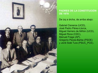 PADRES DE LA CONSTITUCIÓN
DE 1978
De izq a drcha, de arriba abajo:
Gabriel Cisneros (UCD),
José Pedro Pérez-Llorca,
Miguel Herrero de Miñón (UCD),
Miguel Roca (CDC),
Manuel Fraga (AP),
Gregorio Peces-Barba (PSOE)
y Jordi Solé Tura (PSUC_PCE).
 