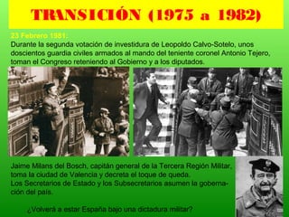 23 Febrero 1981:
Durante la segunda votación de investidura de Leopoldo Calvo-Sotelo, unos
doscientos guardia civiles armados al mando del teniente coronel Antonio Tejero,
toman el Congreso reteniendo al Gobierno y a los diputados.
Jaime Milans del Bosch, capitán general de la Tercera Región Militar,
toma la ciudad de Valencia y decreta el toque de queda.
Los Secretarios de Estado y los Subsecretarios asumen la goberna-
ción del país.
¿Volverá a estar España bajo una dictadura militar?
TRANSICIÓN (1975 a 1982)
 