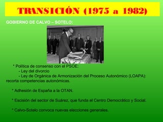 GOBIERNO DE CALVO – SOTELO:
* Política de consenso con el PSOE:
- Ley del divorcio
- Ley de Orgánica de Armonización del Proceso Autonómico (LOAPA):
recorta competencias autonómicas.
* Adhesión de España a la OTAN.
* Escisión del sector de Suárez, que funda el Centro Democrático y Social.
* Calvo-Sotelo convoca nuevas elecciones generales.
TRANSICIÓN (1975 a 1982)
 