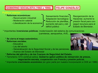 GOBIERNO SOCIALISTA (1982 a 1996):
Política interior:
* Reformas económicas:
- Reconversión industrial
- Moderación salarial
- Liberalización de la economía
* Importantes inversiones públicas: modernización del sistema de comunicaciones
(carreteras, aeropuertos, AVE…)
* Se cierra el mapa autonómico.
* Reformas sociales:
- Educativa
- Ley del aborto
- Generalización de la Seguridad Social y de las pensiones.
- Avance del Estado de Bienestar
* Reforma del ejército y de los Cuerpos de Seguridad del Estado.
* Terrorismo: ETA continuó activa. Gobierno aplicó política de reinserción de presos,
negociación secreta, cooperación con Francia y presión policial.
* Importante crecimiento económico (en gran parte por nuestra incorporación a CEE en 1986)
Saneamiento financiero
Adaptación tecnológica
Reducción de plantillas,
aumento del paro y del
déficit público
Reorganización de la
Hacienda: aumentó la
presión fiscal para con-
seguir recursos para el
Estado de Bienestar.
FELIPE GONZÁLEZ
 
