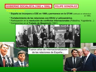 GOBIERNO SOCIALISTA (1982 a 1996):
Política exterior:
* España se incorpora a CEE en 1986 y permanece en la OTAN (ratificado en referéndum
en 1986).
* Fortalecimiento de las relaciones con EEUU y Latinoamérica.
* Participación en la resolución de conflictos internacionales (Palestina, Yugoslavia…)
* Compromiso en el Tratado de Maastricht (1991)
Fueron años de internacionalización
de las relaciones de España...
FELIPE GONZÁLEZ
 