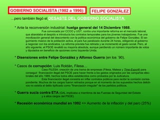 GOBIERNO SOCIALISTA (1982 a 1996):
…pero también llegó el DESASTE DEL GOBIERNO SOCIALISTA:
* Ante la reconversión industrial: huelga general del 14 Diciembre 1988.
Fue convocada por CCOO y UGT, contra una importante reforma en el mercado laboral,
que abarataba el despido e introducía los contratos temporales para los jóvenes trabajadores. Fue una
movilización general del descontento con la política económica del gobierno de Felipe González. El se-
guimiento masivo de la población activa, el país fue paralizado durante 24 horas, obligando al gobierno
a negociar con los sindicatos. La reforma prevista fue retirada y se incrementó el gasto social. Pero, al
año siguiente, el PSOE revalidó su mayoría absoluta, aunque perdiendo un número importante de votos
y diputados en beneficio de opciones como Izquierda Unida.
* Disensiones entre Felipe González y Alfonso Guerra (en los ´90).
* Casos de corrupción: Luis Roldán, Filesa…
Caso FILESA: creación de una trama de empresas (Filesa, Malesa y Time-Exportt) para
conseguir financiación ilegal del PSOE para hacer frente a los gastos originados por las campañas elec-
torales del año 1989, hechos todos ellos establecidos como probados por la Judicatura.
Esta financiación ilegal consistía en inflar contratos públicos para recibir la comisión corres-
pondiente. Muchos de los cargos fueron retirados porque en el momento de los supuestos hechos delicti-
vos no existía el delito tipificado como "financiación irregular" de los partidos políticos.
* Guerra sucia contra ETA (GAL implicaba a miembros de las Fuerzas de Seguridad del Estado
y a altos cargos del PSOE).
* Recesión económica mundial en 1992 => Aumento de la inflación y del paro (25%)
FELIPE GONZÁLEZ
 