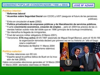 GOBIERNO POPULAR (CONSERVADOR) (1996 a 2004):
Política interior:
* Reformas laboral
* Acuerdos sobre Seguridad Social con CCOO y UGT (asegurar el futuro de las pensiones
públicas).
* Entra en circulación el euro (2002)
* Política privatizadora de empresas públicas y de liberalización de servicios públicos.
* Fuerte crecimiento económico, creación de empleo… pero en 2004 los precios de las vi-
viendas habían subido más del doble que en 1996 (principio de la burbuja inmobiliaria).
* Se intensifica la llegada de inmigrantes.
* Final del servicio militar obligatorio (9 Marzo 2001).
* Terrorismo: ETA muy activa (9-VII-1997 asesinato de Miguel Ángel Blanco), pero el 16-IX-199
la organización terrorista declaró por primera vez en su historia un “alto el fuego
total e indefinido”.
Atentados de Madrid 11 Marzo 2004
(terrorismo islámico)
Política exterior:
* Fluidas relaciones con EE.UU.
* España apoyó la política bélica de Bush en la inva-
sión de Irak (2003).
Había convocadas elecciones generales el 14 Marzo 2004.
11 Marzo 2004: atentados islamistas en Madrid.
JOSÉ Mª AZNAR
 