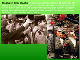 Revolución de los Claveles: levantamiento pacífico militar del 25 de abril de 1974
que provocó la caída en Portugal de la dictadura salazarista que dominaba el país
desde 1926. A partir de ahí, las últimas colonias portuguesas lograron su indepen-
dencia tras una larga guerra colonial contra la metrópoli y Portugal se convirtió en
un Estado democrático de derecho liberal.
 