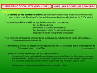 2º GOBIERNO SOCIALISTA (2004 a 2011):
Política interior:
* La sombra de los atentados islamistas estuvo presente en los medios de comunicación
mucho tiempo => Gran tensión (especialmente en la primera legislatura de R. Zapatero).
* Importante política social: se aprobó el matrimonio homosexual,
Ley de Dependencia,
Ley contra la Violencia de Género,
Ley Antitabaco, de la Propiedad Intelectual…
Regulación de los inmigrantes extranjeros
* Se empieza a trabajar la reforma de los Estatutos de Autonomía de varias comunidades
Gran enfrentamiento con el PP
* Terrorismo: Se inicia un proceso de negociaciones con ETA (fracasó por la intransigencia de
Éxitos policiales contra ETA. los terroristas).
* Desde 2007, crisis económica por burbuja inmobiliaria.
La construcción, que había sido el motor de la economía española en los últimos años, da mues-
tras de debilidad. La inflación subió hasta el 4´3% y el paro tuvo el mayor aumento en cinco años.
Y la economía empeoraba: caía la venta de automóviles y de inmuebles, el paro crecía.
Comienzan las huelgas y las manifestaciones (movimiento 15M).
JOSÉ LUIS RODRÍGUEZ ZAPATERO
 