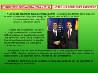 Política exterior:
* Las tropas españolas fueron retiradas de Irak (fue una medida tomada al día siguiente
de haber prometido su cargo ante el rey) => Disgusto para los EEUU de Bush.
Las relaciones con EEUU mejorarían
al llegar al poder Barak Obama.
* Apostó por recuperar las relaciones
con el eje franco-alemán, suavizando la
postura española en las discusiones de la
UE y apostando por la ONU y la legalidad
internacional como cimientos de las rela-
ciones internacionales y la lucha global
contra el terrorismo.
* Septiembre 2004: en la 59ª Asamblea General de la ONU, propone una alianza entre el
mundo OCC y el árabe y participa en diferentes encuentros internacionales para impulsar una
política exterior y de seguridad común. Alianza de las Civilizaciones.
* 29 Octubre 2004: firma de la Constitución Europea, aprobada por los españoles en
referéndum (44% de participación).
2º GOBIERNO SOCIALISTA (2004 a 2011): JOSÉ LUIS RODRÍGUEZ ZAPATERO
 