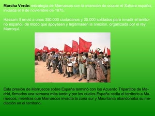 Marcha Verde: estrategia de Marruecos con la intención de ocupar el Sahara español,
iniciada el 6 de noviembre de 1975.
Hassam II envió a unos 350.000 ciudadanos y 25.000 soldados para invadir el territo-
rio español, de modo que apoyasen y legitimasen la anexión, organizada por el rey
Marroquí.
Esta presión de Marruecos sobre España terminó con los Acuerdo Tripartitos de Ma-
drid, firmados una semana más tarde y por los cuales España cedía el territorio a Ma-
rruecos, mientras que Marruecos invadía la zona sur y Mauritania abandonaba su me-
diación en el territorio.
 