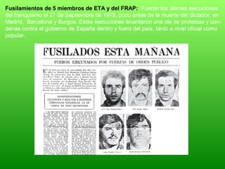 Fusilamientos de 5 miembros de ETA y del FRAP: Fueron las últimas ejecuciones
del franquismo el 27 de Septiembre de 1975, poco antes de la muerte del dictador, en
Madrid, Barcelona y Burgos. Estas ejecuciones levantaron una ola de protestas y con-
denas contra el gobierno de España dentro y fuera del país, tanto a nivel oficial como
popular.
 