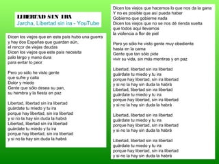 Dicen los viejos que en este país hubo una guerra
y hay dos Españas que guardan aún,
el rencor de viejas deudas
Dicen los viejos que este país necesita
palo largo y mano dura
para evitar lo peor
Pero yo sólo he visto gente
que sufre y calla
Dolor y miedo
Gente que sólo desea su pan,
su hembra y la fiesta en paz
Libertad, libertad sin ira libertad
guárdate tu miedo y tu ira
porque hay libertad, sin ira libertad
y si no la hay sin duda la habrá
Libertad, libertad sin ira libertad
guárdate tu miedo y tu ira
porque hay libertad, sin ira libertad
y si no la hay sin duda la habrá
Dicen los viejos que hacemos lo que nos da la gana
Y no es posible que así pueda haber
Gobierno que gobierne nada
Dicen los viejos que no se nos dé rienda suelta
que todos aquí llevamos
la violencia a flor de piel
Pero yo sólo he visto gente muy obediente
hasta en la cama
Gente que tan sólo pide
vivir su vida, sin más mentiras y en paz
Libertad, libertad sin ira libertad
guárdate tu miedo y tu ira
porque hay libertad, sin ira libertad
y si no la hay sin duda la habrá
Libertad, libertad sin ira libertad
guárdate tu miedo y tu ira
porque hay libertad, sin ira libertad
y si no la hay sin duda la habrá
Libertad, libertad sin ira libertad
guárdate tu miedo y tu ira
porque hay libertad, sin ira libertad
y si no la hay sin duda la habrá
Libertad, libertad sin ira libertad
guárdate tu miedo y tu ira
porque hay libertad, sin ira libertad
y si no la hay sin duda la habrá
LIBERTAD SIN IRA
Jarcha, Libertad sin ira - YouTube
 