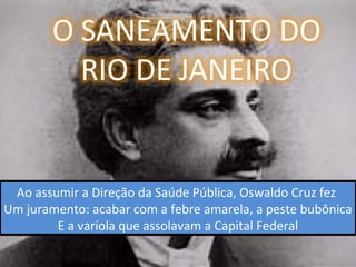 Ao assumir a Direção da Saúde Pública, Oswaldo Cruz fez
Um juramento: acabar com a febre amarela, a peste bubônica
E a varíola que assolavam a Capital Federal
 