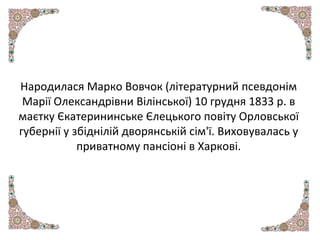 Народилася Марко Вовчок (літературний псевдонім
Марії Олександрівни Вілінської) 10 грудня 1833 р. в
маєтку Єкатерининське Єлецького повіту Орловської
губернії у збіднілій дворянській сім'ї. Виховувалась у
приватному пансіоні в Харкові.
 