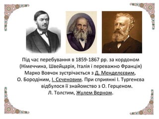 Під час перебування в 1859-1867 рр. за кордоном
(Німеччина, Швейцарія, Італія і переважно Франція)
Марко Вовчок зустрічається з Д. Менделєєвим,
О. Бородіним, І. Сєченовим. При сприянні І. Тургенєва
відбулося її знайомство з О. Герценом,
Л. Толстим, Жулем Верном.
 