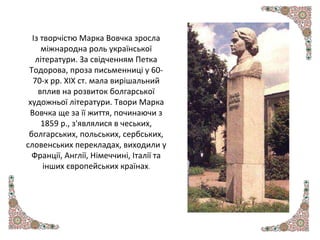 Із творчістю Марка Вовчка зросла
міжнародна роль української
літератури. За свідченням Петка
Тодорова, проза письменниці у 60-
70-х рр. XIX ст. мала вирішальний
вплив на розвиток болгарської
художньої літератури. Твори Марка
Вовчка ще за її життя, починаючи з
1859 р., з'являлися в чеських,
болгарських, польських, сербських,
словенських перекладах, виходили у
Франції, Англії, Німеччині, Італії та
інших європейських країнах.
 