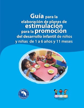 Publicado por
Fondo de las Naciones Unidas para la
Infancia (UNICEF)
San José, Costa Rica
Tel: (506) 2296-2034
Fax: 2296-2065
www.unicef.org
©UNICEF
Ministerio de Salud
Dirección Nacional de Centros de
Educación y Nutrición y de Centros
Infantiles de Atención Integral.
Tel.: 2257-5907
Sistema de Naciones Unidas
Programa Conjunto
Fondo Naciones Unidas-España para el
Logro de los Objetivos del Milenio (F-ODM)
Tel.: 2296-1544
www.nacionesunidas.or.cr
San José, Costa Rica
Guía para la
elaboración de planes de
estimulación
para la promoción
del desarrollo infantil de niños
y niñas de 1 a 6 años y 11 meses
Guía para la
elaboración de planes de
estimulación
para la promoción
del desarrollo infantil de niños
y niñas de 1 a 6 años y 11 meses
Programa Conjunto: Una Ventanilla Única para la Empleabilidad,
el Empleo y el Emprendedurismo de las Personas Jóvenes
 