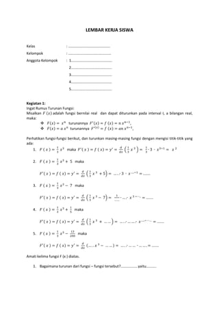 LEMBAR KERJA SISWA
Kelas : .........................................
Kelompok : ..........................................
Anggota Kelompok : 1........................................
2........................................
3........................................
4........................................
5........................................
Kegiatan 1:
Ingat Rumus Turunan Fungsi:
Misalkan 𝐹 (𝑥) adalah fungsi bernilai real dan dapat diturunkan pada interval I, a bilangan real,
maka:
 𝐹(𝑥) = 𝑥 𝑛
turunannya 𝐹′(𝑥) = 𝑓 (𝑥) = 𝑛 𝑥 𝑛−1
,
 𝐹(𝑥) = 𝑎 𝑥 𝑛
turunannya 𝐹′(𝑥)
= 𝑓 (𝑥) = 𝑎𝑛 𝑥 𝑛−1
,
Perhatikan fungsi-fungsi berikut, dan turunkan masing-masing fungsi dengan mengisi titik-titik yang
ada:
1. 𝐹 ( 𝑥 ) =
1
3
𝑥3
maka 𝐹′( 𝑥 ) = 𝑓 ( 𝑥) = 𝑦′
=
𝑑
𝑑𝑥
(
1
3
𝑥 3
) =
1
3
∙ 3 ∙ 𝑥3−1
= 𝑥 2
2. 𝐹 ( 𝑥 ) =
1
3
𝑥3
+ 5 maka
𝐹′( 𝑥 ) = 𝑓 ( 𝑥) = 𝑦′
=
𝑑
𝑑𝑥
(
1
3
𝑥 3
+ 5) = … . .∙ 3 ∙ 𝑥…..−1
= .......
3. 𝐹 ( 𝑥 ) =
1
3
𝑥3
− 7 maka
𝐹′( 𝑥 ) = 𝑓 ( 𝑥) = 𝑦′
=
𝑑
𝑑𝑥
(
1
3
𝑥 3
− 7) =
1
…….
∙ … .∙ 𝑥 3 −⋯..
= .......
4. 𝐹 ( 𝑥 ) =
1
3
𝑥3
+
1
5
maka
𝐹′( 𝑥 ) = 𝑓 ( 𝑥) = 𝑦′
=
𝑑
𝑑𝑥
(
1
3
𝑥 3
+ … … ) = … . .∙ … … .∙ 𝑥…..− ⋯…
= .......
5. 𝐹 ( 𝑥 ) =
1
3
𝑥3
−
13
200
maka
𝐹′( 𝑥 ) = 𝑓 ( 𝑥) = 𝑦′
=
𝑑
𝑑𝑥
(… . . 𝑥 3
− … … ) = … . .∙ … … ∙ … … . = .......
Amati kelima fungsi F (x ) diatas.
1. Bagaimana turunan dari fungsi – fungsi tersebut?.................yaitu..........
 