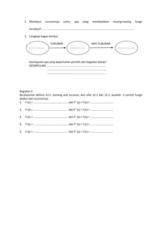 2. Meskipun turunannya sama, apa yang membedakan masing-masing fungsi
tersebut?...........................................................................................................................
3. Lengkapi bagan berikut:
TURUNAN ANTI TURUNAN
.................... .................... ........................
Kesimpulan apa yang dapat kalian peroleh dari kegiatan diatas?
KESIMPULAN: ..............................................................................
..............................................................................
..............................................................................
Kegiatan 2:
Berdasarkan definisi 12.1. tentang anti turunan, dan sifat 12.1 dan 12.2, buatlah 5 contoh fungsi
aljabar dan turunannya.
1. F (x) = .............................................. dan F’ (x) = f (x) = ..............................
2. F (x) = .............................................. dan F’ (x) = f (x) = ..............................
3. F (x) = .............................................. dan F’ (x) = f (x) = ..............................
4. F (x) = .............................................. dan F’ (x) = f (x) = ..............................
5. F (x) = .............................................. dan F’ (x) = f (x) = ..............................
 