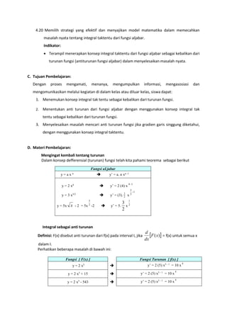 4.20 Memilih strategi yang efektif dan menyajikan model matematika dalam memecahkan
masalah nyata tentang integral taktentu dari fungsi aljabar.
Indikator:
 Terampil menerapkan konsep integral taktentu dari fungsi aljabar sebagai kebalikan dari
turunan fungsi (antiturunan fungsi aljabar) dalam menyelesaikan masalah nyata.
C. Tujuan Pembelajaran:
Dengan proses mengamati, menanya, mengumpulkan informasi, mengasosiasi dan
mengomunikasikan melalui kegiatan di dalam kelas atau diluar kelas, siswa dapat:
1. Menemukan konsep integral tak tentu sebagai kebalikan dari turunan fungsi.
2. Menentukan anti turunan dari fungsi aljabar dengan menggunakan konsep integral tak
tentu sebagai kebalikan dari turunan fungsi.
3. Menyelesaikan masalah mencari anti turunan fungsi jika gradien garis singgung diketahui,
dengan menggunakan konsep integral taktentu.
D. Materi Pembelajaran:
Mengingat kembali tentang turunan
Dalam konsep defferensial (turunan) fungsi telah kita pahami teorema sebagai berikut
Fungsi aLjabar
y = a x n
 y’ = a. n xn -1
y = 2 x4
 y’ = 2 (4) x
14
y = 3 x3/2
 y’ = (3). 2
3
x
1
2
3

y = 5x x - 2 = 5x 2
3
-2  y’ = 5.
2
3
x 2
1
Integral sebagai anti turunan
Definisi: F(x) disebut anti turunan dari f(x) pada interval I, jika  )(xF
dx
d
= f(x) untuk semua x
dalam I.
Perhatikan beberapa masalah di bawah ini:
Fungsi [ F(x) ] Fungsi Turunan [ f(x) ]
y = 2 x5
 y’ = 2 (5) x5 - 1
= 10 x
4
y = 2 x5
+ 15  y’ = 2 (5) x5 - 1
= 10 x
4
y = 2 x5
- 543  y’ = 2 (5) x5 - 1
= 10 x
4
 