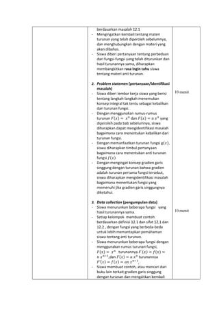 berdasarkan masalah 12.1
- Mengingatkan kembali tentang materi
turunan yang telah diperoleh sebelumnya,
dan menghubungkan dengan materi yang
akan dibahas.
- Siswa diberi pertanyaan tentang perbedaan
dari fungsi-fungsi yang telah diturunkan dan
hasil turunannya sama, diharapkan
membangkitkan rasa ingin tahu siswa
tentang materi anti turunan.
2. Problem statemen (pertanyaan/identifikasi
masalah)
- Siswa diberi lembar kerja siswa yang berisi
tentang langkah-langkah menemukan
konsep integral tak tentu sebagai kebalikan
dari turunan fungsi.
- Dengan menggunakan rumus-rumus
turunan 𝐹(𝑥) = 𝑥 𝑛
dan 𝐹(𝑥) = 𝑎 𝑥 𝑛
yang
diperoleh pada bab sebelumnya, siswa
diharapkan dapat mengidentifikasi masalah
bagaimana cara menentukan kebalikan dari
turunan fungsi.
- Dengan memanfaatkan turunan fungsi g(𝑥),
siswa diharapkan timbul pertanyaan
bagaimana cara menentukan anti turunan
fungsi 𝑓(𝑥)
- Dengan mengingat konsep gradien garis
singgung dengan turunan bahwa gradien
adalah turunan pertama fungsi tersebut,
siswa diharapkan mengidentifikasi masalah
bagaimana menentukan fungsi yang
memenuhi jika gradien garis singgungnya
diketahui.
3. Data collection (pengumpulan data)
- Siswa menurunkan beberapa fungsi yang
hasil turunannya sama.
- Setiap kelompok membuat contoh
berdasarkan definisi 12.1 dan sifat 12.1 dan
12.2 , dengan fungsi yang berbeda-beda
untuk lebih memantapkan pemahaman
siswa tentang anti turunan.
- Siswa menurunkan beberapa fungsi dengan
menggunakan rumus turunan fungsi,
𝐹(𝑥) = 𝑥 𝑛
turunannya 𝐹′(𝑥) = 𝑓(𝑥) =
𝑛 𝑥 𝑛−1
,dan 𝐹(𝑥) = 𝑎 𝑥 𝑛
turunannya
𝐹′(𝑥) = 𝑓(𝑥) = 𝑎𝑛 𝑥 𝑛−1
,
- Siswa membuat contoh, atau mencari dari
buku lain terkait gradien garis singgung
dengan turunan dan mengaitkan kembali
10 menit
10 menit
 
