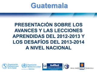 PRESENTACIÓN SOBRE LOS
AVANCES Y LAS LECCIONES
APRENDIDAS DEL 2012-2013 Y
LOS DESAFÍOS DEL 2013-2014
A NIVEL NACIONAL
Guatemala
 