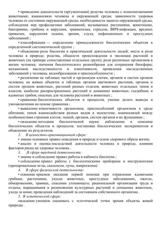 • приведение доказательств (аргументация) родства человека с млекопитающими
животными; взаимосвязи человека и окружающей среды; зависимости здоровья
человека от состояния окружающей среды; необходимости защиты окружающей среды;
соблюдения мер профилактики заболеваний, вызываемых растениями, животными,
бактериями, грибами и вирусами, травматизма, стрессов, ВИЧ-инфекции, вредных
привычек, нарушения осанки, зрения, слуха, инфекционных и простудных
заболеваний ;
• классификация — определение принадлежности биологических объектов к
определенной систематической группе ;
• объяснение роли биологии в практической деятельности людей; места и роли
человека в природе; родства, общности происхождения и эволюции растений и
животных (на примере сопоставления отдельных групп); роли различных организмов в
жизни человека; значения биологического разнообразия для сохранения биосферы;
механизмов наследственности и изменчивости, проявления наследственных
заболеваний у человека, видообразования и приспособленности ;
• различение на таблицах частей и органоидов клетки, органов и систем органов
человека; на живых объектах и таблицах органов цветкового растения, органов и
систем органов животных, растений разных отделов, животных отдельных типов и
классов; наиболее распространенных растений и домашних животных; съедобных и
ядовитых грибов; опасных для человека растений и животных ;
• сравнение биологических объектов и процессов, умение делать выводы и
умозаключения на основе сравнения ;
• выявление изменчивости организмов; приспособлений организмов к среде
обитания; типов взаимодействия разных видов в экосистеме; взаимосвязей между
особенностями строения клеток, тканей, органов, систем органов и их функциями ;
• овладение методами биологической науки: наблюдение и описание
биологических объектов и процессов; постановка биологических экспериментов и
объяснение их результатов.
2. В ценностно-ориентационной сфере:
• знание основных правил поведения в природе и основ здорового образа жизни;
• анализ и оценка последствий деятельности человека в природе, влияния
факторов риска на здоровье человека .
3. В сфере трудовой деятельности:
• знание и соблюдение правил работы в кабинете биологии ;
• соблюдение правил работы с биологическими приборами и инструментами
(препаровальные иглы, скальпели, лупы, микроскопы)
4. В сфере физической деятельности:
• освоение приемов оказания первой помощи при отравлении ядовитыми
грибами, растениями, укусах животных, простудных заболеваниях, ожогах,
обморожениях, травмах, спасении утопающего; рациональной организации труда и
отдыха; выращивания и размножения культурных растений и домашних животных,
ухода за ними; проведения наблюдений за состоянием собственного организма .
5. В эстетической сфере:
овладение умением оценивать с эстетической точки зрения объекты живой
природы .
 