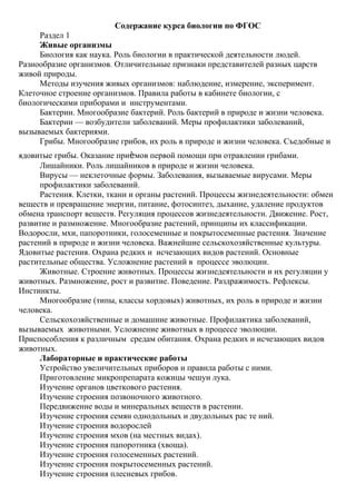 Содержание курса биологии по ФГОС
Раздел 1
Живые организмы
Биология как наука. Роль биологии в практической деятельности людей.
Разнообразие организмов. Отличительные признаки представителей разных царств
живой природы.
Методы изучения живых организмов: наблюдение, измерение, эксперимент.
Клеточное строение организмов. Правила работы в кабинете биологии, с
биологическими приборами и инструментами.
Бактерии. Многообразие бактерий. Роль бактерий в природе и жизни человека.
Бактерии — возбудители заболеваний. Меры профилактики заболеваний,
вызываемых бактериями.
Грибы. Многообразие грибов, их роль в природе и жизни человека. Съедобные и
ядовитые грибы. Оказание приѐмов первой помощи при отравлении грибами.
Лишайники. Роль лишайников в природе и жизни человека.
Вирусы — неклеточные формы. Заболевания, вызываемые вирусами. Меры
профилактики заболеваний.
Растения. Клетки, ткани и органы растений. Процессы жизнедеятельности: обмен
веществ и превращение энергии, питание, фотосинтез, дыхание, удаление продуктов
обмена транспорт веществ. Регуляция процессов жизнедеятельности. Движение. Рост,
развитие и размножение. Многообразие растений, принципы их классификации.
Водоросли, мхи, папоротники, голосеменные и покрытосеменные растения. Значение
растений в природе и жизни человека. Важнейшие сельскохозяйственные культуры.
Ядовитые растения. Охрана редких и исчезающих видов растений. Основные
растительные общества. Усложнение растений в процессе эволюции.
Животные. Строение животных. Процессы жизнедеятельности и их регуляции у
животных. Размножение, рост и развитие. Поведение. Раздражимость. Рефлексы.
Инстинкты.
Многообразие (типы, классы хордовых) животных, их роль в природе и жизни
человека.
Сельскохозяйственные и домашние животные. Профилактика заболеваний,
вызываемых животными. Усложнение животных в процессе эволюции.
Приспособления к различным средам обитания. Охрана редких и исчезающих видов
животных.
Лабораторные и практические работы
Устройство увеличительных приборов и правила работы с ними.
Приготовление микропрепарата кожицы чешуи лука.
Изучение органов цветкового растения.
Изучение строения позвоночного животного.
Передвижение воды и минеральных веществ в растении.
Изучение строения семян однодольных и двудольных рас те ний.
Изучение строения водорослей
Изучение строения мхов (на местных видах).
Изучение строения папоротника (хвоща).
Изучение строения голосеменных растений.
Изучение строения покрытосеменных растений.
Изучение строения плесневых грибов.
 