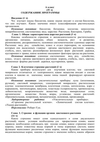 6 класс
(35 ч)
СОДЕРЖАНИЕ ПРОГРАММЫ
Введение (1 ч)
Что изучает наука биология, какие науки входят в состав биологии,
что они изучают. Какое значение имеет классификация растительных
организмов.
Основные понятия: биология; ботаника; зоология; микология;
микробиология; систематика; вид; царства: Растения, Бактерии, Грибы.
Глава 1. Общая характеристика царства растений (3 ч)
Каковы особенности строения и жизнедеятельности растительного
организма: питание, дыхание, обмен веществ, рост и развитие,
размножение, раздражимость; основные систематические единицы царства
Растения: вид, род, семейство, класс и отдел (критерии, на основании
которых они выделены); главные органы цветкового растения: корень,
стебель, лист, цветок; разнообразие жизненных форм растений: деревья,
кустарники и травы; какое влияние оказывают факторы среды на растения.
Основные понятия: единицы систематики: вид, род, семейство,
класс, отдел; органы цветкового растения: корень, стебель, лист, цветок;
жизненные формы растений: деревья, кустарники, травы.
Глава 2. Клеточное строение растений (2 ч)
Какие приборы используют для изучения клеток; чем световой
микроскоп отличается от электронного; какие вещества входят в состав
клетки и каково их значение; какие типы тканей формируют организм
растения.
Основные понятия: увеличительные приборы: лупа (штативная,
ручная), световой микроскоп, электронный микроскоп; растительная
клетка: плазматическая мембрана, клеточная стенка, цитоплазма, ядро с
ядрышком, митохондрии, вакуоли, пластиды (хлоропласты, хромопласты,
лейкопласты); неорганические вещества: вода, минеральные соли;
органические вещества: белки, жиры, углеводы; ткани растений:
образовательная, покровная, механическая, основная, проводящая.
Лабораторные работы: «Увеличительные приборы».
«Строение растительной клетки». «Химический состав клетки».
«Ткани растений».
Персоналии: Роберт Гук.
Глава 3. Строение и функции органов цветкового растения
(14 ч)
Какое строение имеет семя однодольного и семя двудольного
растений; какие условия необходимы для прорастания семян; какие
правила необходимо соблюдать при посеве семян; какое строение имеет
корень; какие известны виды корней и типы корневых систем; какие
функции выполняют различные зоны корня; какие функции выполняют
видоизмененные корни; каково строение и значение побега; каким образом
 