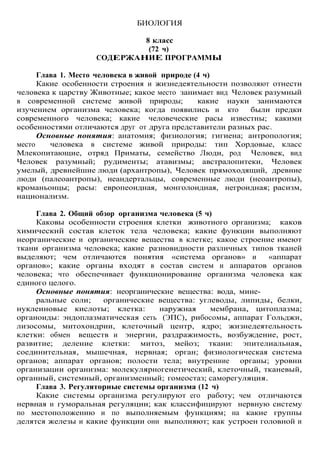 БИОЛОГИЯ
8 класс
(72 ч)
СОДЕРЖАНИЕ ПРОГРАММЫ
Глава 1. Место человека в живой природе (4 ч)
Какие особенности строения и жизнедеятельности позволяют отнести
человека к царству Животные; какое место занимает вид Человек разумный
в современной системе живой природы; какие науки занимаются
изучением организма человека; когда появились и кто были предки
современного человека; какие человеческие расы известны; какими
особенностями отличаются друг от друга представители разных рас.
Основные понятия: анатомия; физиология; гигиена; антропология;
место человека в системе живой природы: тип Хордовые, класс
Млекопитающие, отряд Приматы, семейство Люди, род Человек, вид
Человек разумный; рудименты; атавизмы; австралопитеки, Человек
умелый, древнейшие люди (архантропы), Человек прямоходящий, древние
люди (палеоантропы), неандертальцы, современные люди (неоантропы),
кроманьонцы; расы: европеоидная, монголоидная, негроидная; расизм,
национализм.
Глава 2. Общий обзор организма человека (5 ч)
Каковы особенности строения клетки животного организма; каков
химический состав клеток тела человека; какие функции выполняют
неорганические и органические вещества в клетке; какое строение имеют
ткани организма человека; какие разновидности различных типов тканей
выделяют; чем отличаются понятия «система органов» и «аппарат
органов»; какие органы входят в состав систем и аппаратов органов
человека; что обеспечивает функционирование организма человека как
единого целого.
Основные понятия: неорганические вещества: вода, мине-
ральные соли; органические вещества: углеводы, липиды, белки,
нуклеиновые кислоты; клетка: наружная мембрана, цитоплазма;
органоиды: эндоплазматическая сеть (ЭПС), рибосомы, аппарат Гольджи,
лизосомы, митохондрии, клеточный центр, ядро; жизнедеятельность
клетки: обмен веществ и энергии, раздражимость, возбуждение, рост,
развитие; деление клетки: митоз, мейоз; ткани: эпителиальная,
соединительная, мышечная, нервная; орган; физиологическая система
органов; аппарат органов; полости тела; внутренние органы; уровни
организации организма: молекулярногенетический, клеточный, тканевый,
органный, системный, организменный; гомеостаз; саморегуляция.
Глава 3. Регуляторные системы организма (12 ч)
Какие системы организма регулируют его работу; чем отличаются
нервная и гуморальная регуляции; как классифицируют нервную систему
по местоположению и по выполняемым функциям; на какие группы
делятся железы и какие функции они выполняют; как устроен головной и
 