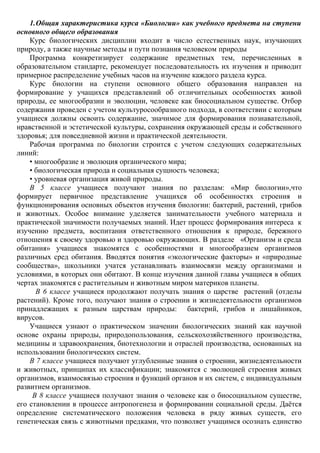 1.Общая характеристика курса «Биологии» как учебного предмета на ступени
основного общего образования
Курс биологических дисциплин входит в число естественных наук, изучающих
природу, а также научные методы и пути познания человеком природы
Программа конкретизирует содержание предметных тем, перечисленных в
образовательном стандарте, рекомендует последовательность их изучения и приводит
примерное распределение учебных часов на изучение каждого раздела курса.
Курс биологии на ступени основного общего образования направлен на
формирование у учащихся представлений об отличительных особенностях живой
природы, ее многообразии и эволюции, человеке как биосоциальном существе. Отбор
содержания проведен с учетом культуросообразного подхода, в соответствии с которым
учащиеся должны освоить содержание, значимое для формирования познавательной,
нравственной и эстетической культуры, сохранения окружающей среды и собственного
здоровья; для повседневной жизни и практической деятельности.
Рабочая программа по биологии строится с учетом следующих содержательных
линий:
• многообразие и эволюция органического мира;
• биологическая природа и социальная сущность человека;
• уровневая организация живой природы.
В 5 классе учащиеся получают знания по разделам: «Мир биологии»,что
формирует первичное представление учащихся об особенностях строения и
функционирования основных объектов изучения биологии: бактерий, растений, грибов
и животных. Особое внимание уделяется занимательности учебного материала и
практической значимости получаемых знаний. Идет процесс формирования интереса к
изучению предмета, воспитания ответственного отношения к природе, бережного
отношения к своему здоровью и здоровью окружающих. В разделе «Организм и среда
обитания» учащиеся знакомятся с особенностями и многообразием организмов
различных сред обитания. Вводятся понятия «экологические факторы» и «природные
сообщества», школьники учатся устанавливать взаимосвязи между организмами и
условиями, в которых они обитают. В конце изучения данной главы учащиеся в общих
чертах знакомятся с растительным и животным миром материков планеты.
В 6 классе учащиеся продолжают получать знания о царстве растений (отделы
растений). Кроме того, получают знания о строении и жизнедеятельности организмов
принадлежащих к разным царствам природы: бактерий, грибов и лишайников,
вирусов.
Учащиеся узнают о практическом значении биологических знаний как научной
основе охраны природы, природопользования, сельскохозяйственного производства,
медицины и здравоохранения, биотехнологии и отраслей производства, основанных на
использовании биологических систем.
В 7 классе учащиеся получают углубленные знания о строении, жизнедеятельности
и животных, принципах их классификации; знакомятся с эволюцией строения живых
организмов, взаимосвязью строения и функций органов и их систем, с индивидуальным
развитием организмов.
В 8 классе учащиеся получают знания о человеке как о биосоциальном существе,
его становлении в процессе антропогенеза и формировании социальной среды. Даётся
определение систематического положения человека в ряду живых существ, его
генетическая связь с животными предками, что позволяет учащимся осознать единство
 