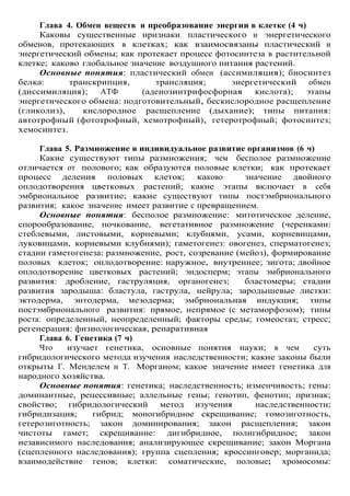 Глава 4. Обмен веществ и преобразование энергии в клетке (4 ч)
Каковы существенные признаки пластического и энергетического
обменов, протекающих в клетках; как взаимосвязаны пластический и
энергетический обмены; как протекает процесс фотосинтеза в растительной
клетке; каково глобальное значение воздушного питания растений.
Основные понятия: пластический обмен (ассимиляция); биосинтез
белка: транскрипция, трансляция; энергетический обмен
(диссимиляция); АТФ (аденозинтрифосфорная кислота); этапы
энергетического обмена: подготовительный, бескислородное расщепление
(гликолиз), кислородное расщепление (дыхание); типы питания:
автотрофный (фототрофный, хемотрофный), гетеротрофный; фотосинтез;
хемосинтез.
Глава 5. Размножение и индивидуальное развитие организмов (6 ч)
Какие существуют типы размножения; чем бесполое размножение
отличается от полового; как образуются половые клетки; как протекает
процесс деления половых клеток; каково значение двойного
оплодотворения цветковых растений; какие этапы включает в себя
эмбриональное развитие; какие существуют типы постэмбрионального
развития; какое значение имеет развитие с превращением.
Основные понятия: бесполое размножение: митотическое деление,
спорообразование, почкование, вегетативное размножение (черенками:
стеблевыми, листовыми, корневыми; клубнями, усами, корневищами,
луковицами, корневыми клубнями); гаметогенез: овогенез, сперматогенез;
стадии гаметогенеза: размножение, рост, созревание (мейоз), формирование
половых клеток; оплодотворение: наружное, внутреннее; зигота; двойное
оплодотворение цветковых растений; эндосперм; этапы эмбрионального
развития: дробление, гаструляция, органогенез; бластомеры; стадии
развития зародыша: бластула, гаструла, нейрула; зародышевые листки:
эктодерма, энтодерма, мезодерма; эмбриональная индукция; типы
постэмбрионального развития: прямое, непрямое (с метаморфозом); типы
роста: определенный, неопределенный; факторы среды; гомеостаз; стресс;
регенерация: физиологическая, репаративная
Глава 6. Генетика (7 ч)
Что изучает генетика, основные понятия науки; в чем суть
гибридологического метода изучения наследственности; какие законы были
открыты Г. Менделем и Т. Морганом; какое значение имеет генетика для
народного хозяйства.
Основные понятия: генетика; наследственность; изменчивость; гены:
доминантные, рецессивные; аллельные гены; генотип, фенотип; признак;
свойство; гибридологический метод изучения наследственности;
гибридизация; гибрид; моногибридное скрещивание; гомозиготность,
гетерозиготность; закон доминирования; закон расщепления; закон
чистоты гамет; скрещивание: дигибридное, полигибридное; закон
независимого наследования; анализирующее скрещивание; закон Моргана
(сцепленного наследования); группа сцепления; кроссинговер; морганида;
взаимодействие генов; клетки: соматические, половые; хромосомы:
 