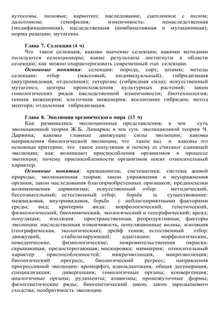 аутосомы, половые; кариотип; наследование, сцепленное с полом;
дальтонизм; гемофилия; изменчивость: ненаследственная
(модификационная), наследственная (комбинативная и мутационная);
норма реакции; мутагены.
Глава 7. Селекция (4 ч)
Что такое селекция, каково значение селекции; какими методами
пользуются селекционеры; какие результаты достигнуты в области
селекции; как можно охарактеризовать современный этап селекции.
Основные понятия: селекция: порода, сорт, штамм; методы
селекции: отбор (массовый, индивидуальный), гибридизация
(внутривидовая, отдаленная); гетерозис (гибридная сила); искусственный
мутагенез; центры происхождения культурных растений; закон
гомологических рядов наследственной изменчивости; биотехнология;
генная инженерия; клеточная инженерия; воспитание гибридов; метод
ментора; отдаленная гибридизация.
Глава 8. Эволюция органического мира (13 ч)
Как развивались эволюционные представления; в чем суть
эволюционной теории Ж.Б. Ламарка; в чем суть эволюционной теории Ч.
Дарвина; каковы главные движущие силы эволюции; каковы
направления биологической эволюции; что такое вид и каковы его
основные критерии; что такое популяция и почему ее считают единицей
эволюции; как возникают приспособления организмов в процессе
эволюции; почему приспособленности организмов носят относительный
характер.
Основные понятия: креационизм; систематика; система живой
природы; эволюционная теория; закон упражнения и неупражнения
органов; закон наследования благоприобретенных признаков; предпосылки
возникновения дарвинизма; искусственный отбор: методический,
бессознательный; естественный отбор; борьба за существование:
межвидовая, внутривидовая, борьба с неблагоприятными факторами
среды; вид; критерии вида: морфологический, генетический,
физиологический, биохимический, экологический и географический; ареал;
популяция; изоляция: пространственная, репродуктивная; факторы
эволюции: наследственная изменчивость, популяционные волны, изоляция
(географическая, экологическая); дрейф генов; естественный отбор:
движущий, стабилизирующий; адаптации: морфологические,
поведенческие, физиологические; покровительственная окраска:
скрывающая, предостерегающая; маскировка; мимикрия; относительный
характер приспособленностей; микроэволюция, макроэволюция;
биологический прогресс, биологический регресс; направления
прогрессивной эволюции: ароморфоз, идиоадаптация, общая дегенерация;
специализация; дивергенция; гомологичные органы; конвергенция;
аналогичные органы; рудименты; атавизмы; промежуточные формы;
филогенетические ряды; биогенетический закон; закон зародышевого
сходства; необратимость эволюции.
 