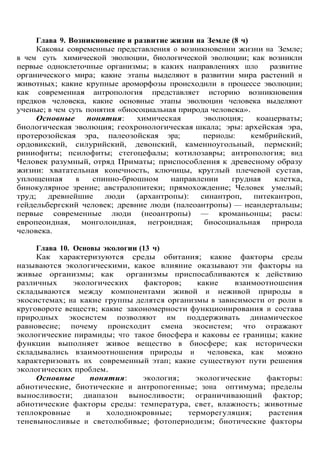Глава 9. Возникновение и развитие жизни на Земле (8 ч)
Каковы современные представления о возникновении жизни на Земле;
в чем суть химической эволюции, биологической эволюции; как возникли
первые одноклеточные организмы; в каких направлениях шло развитие
органического мира; какие этапы выделяют в развитии мира растений и
животных; какие крупные ароморфозы происходили в процессе эволюции;
как современная антропология представляет историю возникновения
предков человека, какие основные этапы эволюции человека выделяют
ученые; в чем суть понятия «биосоциальная природа человека».
Основные понятия: химическая эволюция; коацерваты;
биологическая эволюция; геохронологическая шкала; эры: архейская эра,
протерозойская эра, палеозойская эра; периоды: кембрийский,
ордовикский, силурийский, девонский, каменноугольный, пермский;
риниофиты; псилофиты; стегоцефалы; котилозавры; антропология; вид
Человек разумный, отряд Приматы; приспособления к древесному образу
жизни: хватательная конечность, ключицы, круглый плечевой сустав,
уплощенная в спинно-брюшном направлении грудная клетка,
бинокулярное зрение; австралопитеки; прямохождение; Человек умелый;
труд; древнейшие люди (архантропы): синантроп, питекантроп,
гейдельбергский человек; древние люди (палеоантропы) — неандертальцы;
первые современные люди (неоантропы) — кроманьонцы; расы:
европеоидная, монголоидная, негроидная; биосоциальная природа
человека.
Глава 10. Основы экологии (13 ч)
Как характеризуются среды обитания; какие факторы среды
называются экологическими, какое влияние оказывают эти факторы на
живые организмы; как организмы приспосабливаются к действию
различных экологических факторов; какие взаимоотношения
складываются между компонентами живой и неживой природы в
экосистемах; на какие группы делятся организмы в зависимости от роли в
круговороте веществ; какие закономерности функционирования и состава
природных экосистем позволяют им поддерживать динамическое
равновесие; почему происходит смена экосистем; что отражают
экологические пирамиды; что такое биосфера и каковы ее границы; какие
функции выполняет живое вещество в биосфере; как исторически
складывались взаимоотношения природы и человека, как можно
характеризовать их современный этап; какие существуют пути решения
экологических проблем.
Основные понятия: экология; экологические факторы:
абиотические, биотические и антропогенные; зона оптимума; пределы
выносливости; диапазон выносливости; ограничивающий фактор;
абиотические факторы среды: температура, свет, влажность; животные
теплокровные и холоднокровные; терморегуляция; растения
теневыносливые и светолюбивые; фотопериодизм; биотические факторы
 