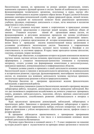 биологических законов, их проявление на разных уровнях организации, понять
взаимосвязь строения и функций органов и систем. Знания об особенностях строения и
функционирования человеческого организма, полученные в курсе, научно обо-
сновывают необходимость ведения здорового образа жизни. В курсе уделяется большое
внимание санитарно-гигиенической службе, охране природной среды, личной гигиене.
Включение сведений по психологии позволит более рационально организовать
учебную, трудовую, спортивную деятельность и отдых, легче вписаться в коллектив
сверстников и стать личностью.
В 9 классе учащиеся получают знания о теоретических и прикладных основах
общей биологии: представление о структуре живой материи, наиболее общих её
законах. Учащиеся получают знания об организации живых систем, их
функционировании и регуляции жизненных процессов как основы устойчивого
существования и развития, показанные на всех уровнях организации живого.
Формируются у учащихся представления об истории возникновения и развития на
жизни Земле и проведение анализа взаимоотношений между организмами и
условиями устойчивости экологических систем. Знакомятся с современными
достижениями в области биологии, осознают место человека в биосфере и его
ответственность за состояние природы. В курсе также проходятся основы цитологии,
генетики, селекции, теория эволюции.
Учебный курс «Биология», в содержании которого ведущим компонентом являются
научные знания, научные методы познания, практические умения и навыки, позволяет
сформировать у учащихся эмоционально-ценностное отношение к изучаемому
материалу, создать условия для формирования компетенции в интеллектуальных,
гражданско-правовых, коммуникационных и информационных областях.
Учащиеся должны усвоить и применять в своей деятельности основные положения
биологической науки о строении и жизнедеятельности организмов, их индивидуальном
и историческом развитии, структуре, функционировании, многообразии экологических
систем, их изменении под влиянием деятельности человека; научиться принимать
экологически правильные решения в области природопользования.
Изучение биологии по программе предполагает ведение фенологических
наблюдений, и практической работы.
Для понимания учащимися сущности биологических явлений в программу введены
лабораторные работы, экскурсии, демонстрации опытов, проведение наблюдений. Все
это дает возможность направленно воздействовать на личность учащегося: тренировать
память, развивать наблюдательность, мышление, обучать приемам самостоятельной
учебной деятельности, способствовать развитию любознательности и интереса к
предмету.
Курс предполагает проведение демонстраций, наблюдений, лабораторных и
практических работ. Заявленное в программе разнообразие лабораторных и практи-
ческих работ предполагает вариативность выбора учителем конкретных тем работ и
форм их проведения с учётом материального обеспечения школы, профиля класса и
резерва времени
В программе соблюдается преемственность с примерными программами
начального общего образования, в том числе и в использовании основных видов
учебной деятельности обучающихся.
Изучение курса Биология в основной школе с 5 – 9 класс направлено на освоение
культуры родного края и осуществляется на примерах живых организмов и экосистем
 