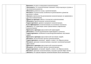 Выяснить их роль в поведении млекопитающих.
Доказывать, что млекопитающие занимают самую высокую ступень в
эволюционном развитии.
Объяснить развитие плода у млекопитающих.
Называть отличительные особенности размножения и развития
кроликов и зайцев.
Доказать преимущества размножения млекопитающих по сравнению с
другими позвоночными
Привести примеры заботы о потомстве млекопитающих
Объяснить происхождение млекопитающих.
Характеризовать древних вымерших млекопитающих.
Классифицировать млекопитающих на основные подклассы.
Доказать, что первозвери самые примитивные современные
млекопитающие.
Приводить примеры представителей первозверей.
Объяснить отличия размножения первозверей и сумчатых.
Характеризовать особенности высокоорганизованных настоящих
зверей.
Приводить примеры представителей настоящих зверей.
Называть экологические группы млекопитающих.
Характеризовать наземных зверей, в связи с их образом жизни.
Называть признаки млекопитающих, ведущих подземный роющий
образ жизни
Приводить примеры представителей млекопитающих.
Называть экологические группы млекопитающих.
Характеризовать летающих зверей, в связи с их образом жизни.
Называть признаки млекопитающих, ведущих водный образ жизни.
Доказать, что предки морских млекопитающих были наземными
 