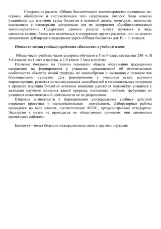 Содержание раздела «Общие биологические закономерности» подчинено, во-
первых, обобщению и систематизации того содержания, которое было освоено
учащимися при изучении курса биологии в основной школе; во-вторых, знакомству
школьников с некоторыми доступными для их восприятия общебиологическими
закономерностями. Содержание данного раздела может изучаться в виде
самостоятельного блока или включаться в содержание других разделов; оно не должно
механически дублировать содержание курса «Общая биология» для 10—11 классов.
Описание места учебного предмета «Биология» в учебном плане
Общее число учебных часов за период обучения с 5 по 9 класс составляет 280 ч. В
5-6 классах по 1 часа в неделю, в 7-9 классе 2 часа в неделю.
Изучение биологии на ступени основного общего образования традиционно
направлено на формирование у учащихся представлений об отличительных
особенностях объектов живой природы, их многообразии и эволюции; о человеке как
биосоциальном существе. Для формирования у учащихся основ научного
мировоззрения, развития интеллектуальных способностей и познавательных интересов
в процессе изучения биологии основное внимание уделяется знакомству учащихся с
методами научного познания живой природы, постановке проблем, требующих от
учащихся самостоятельной деятельности по их разрешению.
Широкие возможности в формировании универсальных учебных действий
открывает проектная и исследовательская деятельность. Лабораторные работы
проводятся во всех классах, соответственно ФГОС, предусмотренные стандартом.
Экскурсии в музеи не проводятся по объективным причинам, они заменяются
проектными работами.
Биология – имеет большие межпредметные связи с другими науками:
 