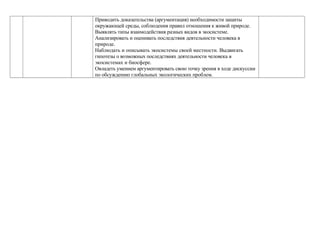 Приводить доказательства (аргументация) необходимости защиты
окружающей среды, соблюдения правил отношения к живой природе.
Выявлять типы взаимодействия разных видов в экосистеме.
Анализировать и оценивать последствия деятельности человека в
природе.
Наблюдать и описывать экосистемы своей местности. Выдвигать
гипотезы о возможных последствиях деятельности человека в
экосистемах и биосфере.
Овладеть умением аргументировать свою точку зрения в ходе дискуссии
по обсуждению глобальных экологических проблем.
 